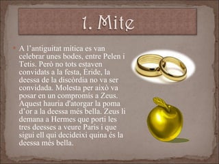 A l’antiguitat mítica es van celebrar unes bodes, entre Pelen i Tetis. Però no tots estaven convidats a la festa, Èride, la deessa de la discòrdia no va ser convidada. Molesta per això va posar en un compromís a Zeus. Aquest hauria d'atorgar la poma d’or a la deessa més bella. Zeus li demana a Hermes que porti les tres deesses a veure Paris i que sigui ell qui decideixi quina és la deessa més bella. 