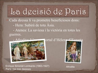 Cada deessa li va prometre beneficiosos dons:  - Hera: Subirà de tota Àsia. - Atenea: La saviesa i la victòria en totes les guerres. - Afrodita: L’amor mortal d’Hèlena d’Esparta   Enrique Simonet Lombardo (1863-1927)  Paris i les tres deesses Afrodita  