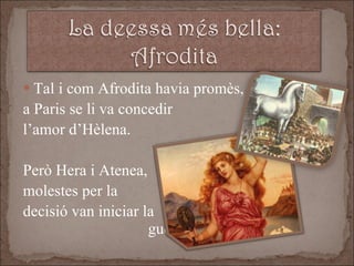 Tal i com Afrodita havia promès, a Paris se li va concedir  l’amor d’Hèlena.  Però Hera i Atenea,  molestes per la  decisió van iniciar la  guerra de Troia. 