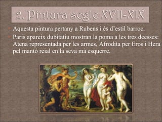Aquesta pintura pertany a Rubens i és d’estil barroc.  Paris apareix dubitatiu mostran la poma a les tres deesses: Atena representada per les armes, Afrodita per Eros i Hera pel mantó reial en la seva mà esquerre.  