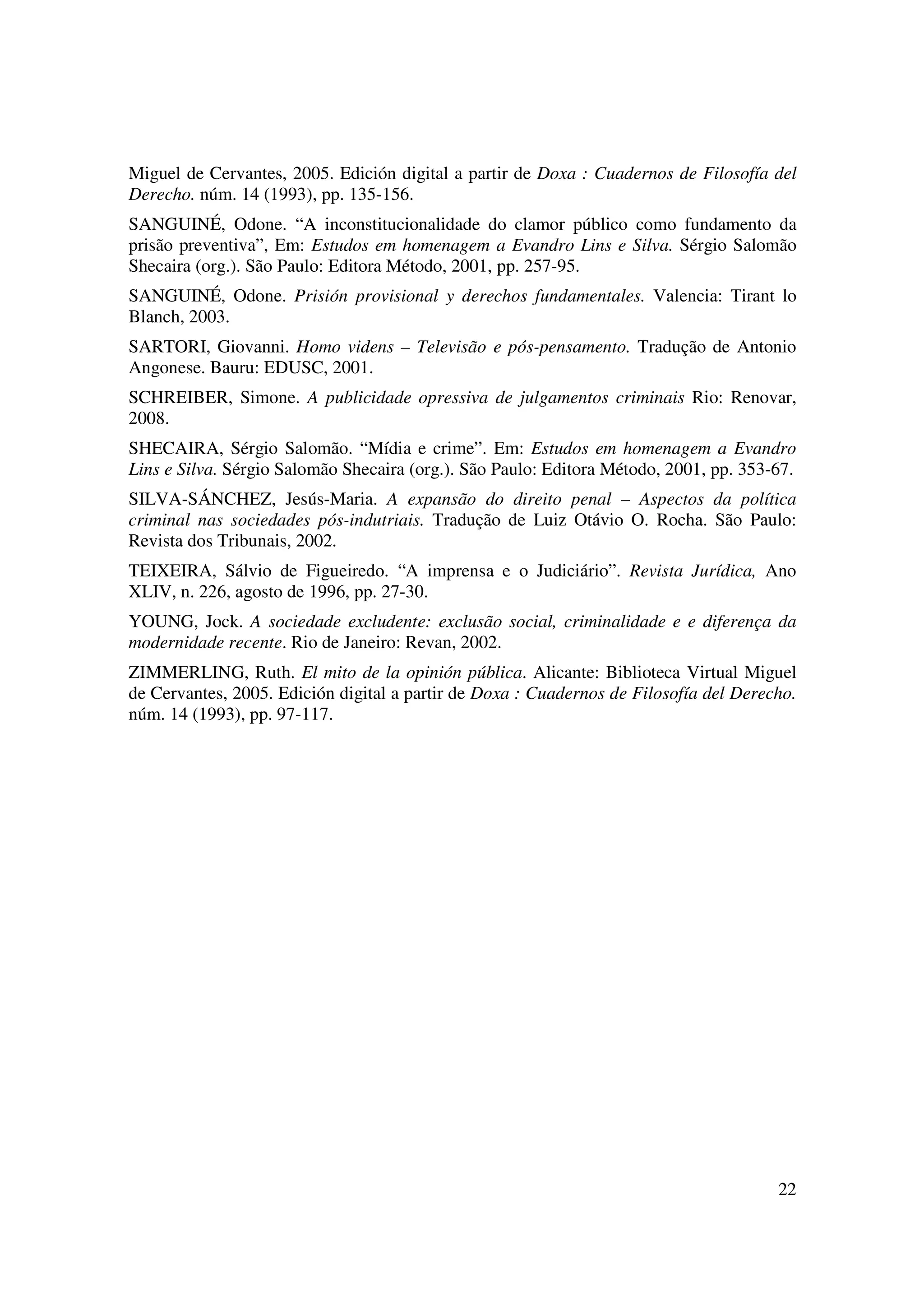 22
Miguel de Cervantes, 2005. Edición digital a partir de Doxa : Cuadernos de Filosofía del
Derecho. núm. 14 (1993), pp. 135-156.
SANGUINÉ, Odone. “A inconstitucionalidade do clamor público como fundamento da
prisão preventiva”, Em: Estudos em homenagem a Evandro Lins e Silva. Sérgio Salomão
Shecaira (org.). São Paulo: Editora Método, 2001, pp. 257-95.
SANGUINÉ, Odone. Prisión provisional y derechos fundamentales. Valencia: Tirant lo
Blanch, 2003.
SARTORI, Giovanni. Homo videns – Televisão e pós-pensamento. Tradução de Antonio
Angonese. Bauru: EDUSC, 2001.
SCHREIBER, Simone. A publicidade opressiva de julgamentos criminais Rio: Renovar,
2008.
SHECAIRA, Sérgio Salomão. “Mídia e crime”. Em: Estudos em homenagem a Evandro
Lins e Silva. Sérgio Salomão Shecaira (org.). São Paulo: Editora Método, 2001, pp. 353-67.
SILVA-SÁNCHEZ, Jesús-Maria. A expansão do direito penal – Aspectos da política
criminal nas sociedades pós-indutriais. Tradução de Luiz Otávio O. Rocha. São Paulo:
Revista dos Tribunais, 2002.
TEIXEIRA, Sálvio de Figueiredo. “A imprensa e o Judiciário”. Revista Jurídica, Ano
XLIV, n. 226, agosto de 1996, pp. 27-30.
YOUNG, Jock. A sociedade excludente: exclusão social, criminalidade e e diferença da
modernidade recente. Rio de Janeiro: Revan, 2002.
ZIMMERLING, Ruth. El mito de la opinión pública. Alicante: Biblioteca Virtual Miguel
de Cervantes, 2005. Edición digital a partir de Doxa : Cuadernos de Filosofía del Derecho.
núm. 14 (1993), pp. 97-117.
 
