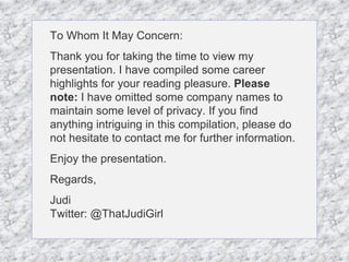To Whom It May Concern: Thank you for taking the time to view my presentation. I have compiled some career highlights for your reading pleasure.  Please note:  I have omitted some company names to maintain some level of privacy. If you find anything intriguing in this compilation, please do not hesitate to contact me for further information.  Enjoy the presentation. Regards, Judi Twitter: @ThatJudiGirl 