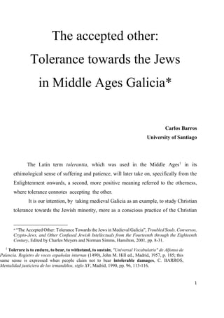 1
The accepted other:
Tolerance towards the Jews
in Middle Ages Galicia*
Carlos Barros
University of Santiago
The Latin term tolerantia, which was used in the Middle Ages1
in its
ethimological sense of suffering and patience, will later take on, specifically from the
Enlightenment onwards, a second, more positive meaning referred to the otherness,
where tolerance connotes accepting the other.
It is our intention, by taking medieval Galicia as an example, to study Christian
tolerance towards the Jewish minority, more as a conscious practice of the Christian
* “The Accepted Other: Tolerance Towards the Jews in Medieval Galicia”, Troubled Souls. Conversos,
Crypto-Jews, and Other Confused Jewish Intellectuals from the Fourteenth through the Eighteenth
Century, Edited by Charles Meyers and Norman Simms, Hamilton, 2001, pp. 8-31.
1
Tolerare is to endure, to bear, to withstand, to sustain, "Universal Vocabulario" de Alfonso de
Palencia. Registro de voces españolas internas (1490), John M. Hill ed., Madrid, 1957, p. 185; this
same sense is expressed when people claim not to bear intolerable damages, C. BARROS,
Mentalidad justiciera de los irmandiños, siglo XV, Madrid, 1990, pp. 96, 113-116.
 