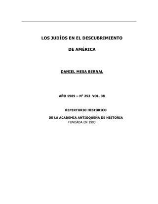 LOS JUDÍOS EN EL DESCUBRIMIENTO

            DE AMÉRICA




       DANIEL MESA BERNAL




       AÑO 1989 – No 252 VOL. 38



          REPERTORIO HISTORICO

  DE LA ACADEMIA ANTIOQUEÑA DE HISTORIA
            FUNDADA EN 1903
 