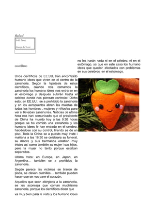 Salud
Judit Pérez

Arenys de Munt




                                               no les harán nada ni en el celebro, ni en el
castellano                                     estómago, ya que en este caso los humano
                                               idees que quedan afectados con problemas
                                               en sus cerebros en el estomago.
Unos científicos de EE.UU. han encontrado
humano idees que viven en el centro de la
zanahoria. Según la hipótesis de estos
científicos, cuando nos comamos la
zanahoria los humano idees nos entraran en
el estomago y después subirán hasta el
celebro donde nos piensan controlar. Dicho
esto, en EE.UU., se a prohibido la zanahoria
y en los aeropuertos abren las maletas de
todos los hombres , mujeres y niños/as para
ver si llevaban zanahorias. Noticias de ultima
hora nos han comunicado que el presidente
de China ha muerto hoy a las 9:30 horas
porque se ha comido una zanahoria y los
humano idees le han entrado en el celebro,
haciéndose con su control, tirando se de un
piso. Toda la China se a puesto muy triste i
mañana a las 16:30 se celebrara su funeral,
su madre y sus hermanos estaban muy
tristes así como también su mujer i sus hijos,
pero la mujer no tanto porque estaban
separados.
Ultima hora: en Europa, en Japón, en
Argentina… también se a prohibido la
zanahoria.
Según parece las victimas se tiraron de
pisos, se clavan cuchillos… también pueden
hacer que se nos pare el corazón.
Aquellos que sean alérgicos a la zanahoria,
se les aconseja que coman muchísima
zanahoria, porque los científicos dicen que
va muy bien para la vista y los humano idees
 