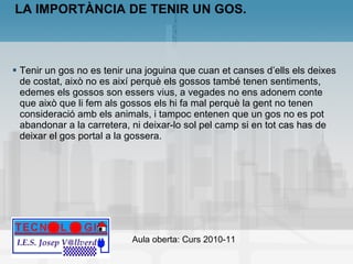 LA IMPORTÀNCIA DE TENIR UN GOS. Tenir un gos no es tenir una joguina que cuan et canses d’ells els deixes de costat, això no es així perquè els gossos també tenen sentiments, edemes els gossos son essers vius, a vegades no ens adonem conte que això que li fem als gossos els hi fa mal perquè la gent no tenen consideració amb els animals, i tampoc entenen que un gos no es pot abandonar a la carretera, ni deixar-lo sol pel camp si en tot cas has de deixar el gos portal a la gossera. 