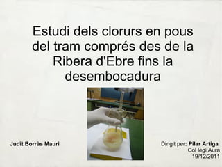 Estudi dels clorurs en pous del tram comprés des de la Ribera d'Ebre fins la desembocadura Judit Borràs Mauri Dirigit per : Pilar Artiga  Col·legi Aura 19/12/2011 