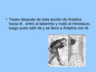 
Teseo después de esta acción de Ariadna
hacia él , entró al laberinto y mató al minotauro,
luego pudo salir de y se llevó a Ariadna con él.