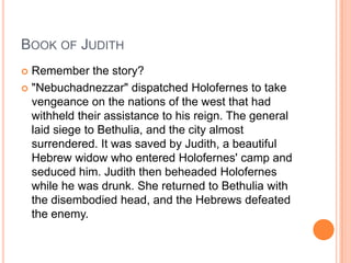 BOOK OF JUDITH
 Remember the story?
 "Nebuchadnezzar" dispatched Holofernes to take
  vengeance on the nations of the west that had
  withheld their assistance to his reign. The general
  laid siege to Bethulia, and the city almost
  surrendered. It was saved by Judith, a beautiful
  Hebrew widow who entered Holofernes' camp and
  seduced him. Judith then beheaded Holofernes
  while he was drunk. She returned to Bethulia with
  the disembodied head, and the Hebrews defeated
  the enemy.
 