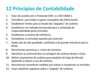12 Princípios de Contabilidade
1.  Estar de acordo com o Protocolo GHG e o ISO 14064-1.
2.  Considerar para todos os gases causadores do efeito estufa.
3.  Estabelecer limites para o estudo das “pegadas” de carbono
4.  Estabelecer um método estruturado para a atribuição de
    responsabilidade pelas emissões.
5. Estabelecer o cenário de referência.
6. Contabilizar as emissões quando elas ocorrem.
7. Dados são de alta qualidade, confiáveis e de grande relevância para o
    Brasil.
8. Documentar premissas e níveis de incerteza
9. Identificar as controvérsias na contagem de carbono desde o início
10. Definir orçamentos de carbono para projetos da Copa do Mundo
    ajudando a reduzir o uso de carbono.
11. Documentar claramente medidas pra reduzir e compensar as emissões
12. Fazer relatórios regulares sobre a “pegada” de carbono.
 