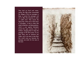 They laid up food and water.
Joacim the high priest commanded
the villages of the two passages to
keep or protect the passages and
not to allow the Assyrians to enter
in. Judith 4:6-7, “Also Joacim the
high priest, which was in those days
in Jerusalem, w”rote to them that
dwelt at Bethulia, and Betomestham,
which is over against Esdraelon
toward the open country, near to
Dothem, charging them to keep the
passages of the hill country: for by
them there was an entrance into
Judea, and it was easy to stop them
that would come up, because the
passage was strait, for two men at
the most.
 
