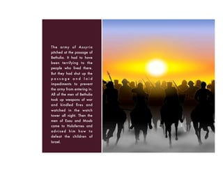The army of Assyria
pitched at the passage of
Bethulia. It had to have
been terrifying to the
people who lived there.
But they had shut up the
p a s s a g e a n d l a i d
impediments to prevent
the army from entering in.
All of the men of Bethulia
took up weapons of war
and kindled ﬁres and
watched in the watch
tower all night. Then the
men of Esau and Moab
came to Holofernes and
advised him how to
defeat the children of
Israel.
 