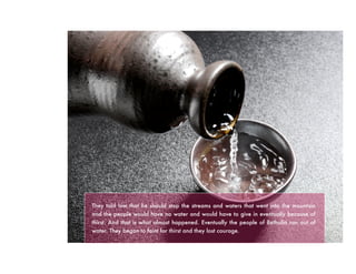 They told him that he should stop the streams and waters that went into the mountain
and the people would have no water and would have to give in eventually because of
thirst. And that is what almost happened. Eventually the people of Bethulia ran out of
water. They began to faint for thirst and they lost courage.
 