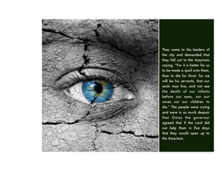 They came to the leaders of
the city and demanded that
they fall out to the Assyrians
saying, “For it is better for us
to be made a spoil unto them,
than to die for thirst: for we
will be his servants, that our
souls may live, and not see
the death of our infants
before our eyes, nor our
wives nor our children to
die.” The people were crying
and were in so much despair
that Ozias the governor
agreed that if the Lord did
not help them in ﬁve days
that they would open up to
the Assyrians.
 