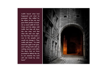 Judith heard what had
happened and what he
promised. She called for
the elders of the city and
gave them perfect counsel.
Let us read Judith 8:11-25.
Ozias and the elders told
Judith that they all knew
she was wise, and that
what she said was right,
but that they had made a
vow to the people and
would not change it. Then
Judith told them, “Ye shall
stand this night in the gate,
and I will go forth with my
waiting woman: and within
the days that ye have
promised to deliver the city
to our enemies the Lord
will visit Israel by mine
hand.”
 