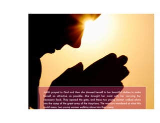 Judith prayed to God and then she dressed herself in her beautiful clothes to make
herself as attractive as possible. She brought her maid with her carrying her
necessary food. They opened the gate, and these two young women walked alone
into the camp of the great army of the Assyrians. The warriors wondered at what this
could mean, two young women walking alone into their camp.
 