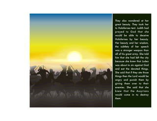 They also wondered at her
great beauty. They took her
to Holofernes tent. Judith had
prayed to God that she
would be able to deceive
Holofernes by her beauty.
Her beauty and her wisdom,
the subtlety of her speech
was a stronger weapon than
all of his great army. She told
him that she had left the city
because she knew that Judea
was about to sin against God
and eat the devoted things.
She said that if they ate those
things then the Lord would be
angry and punish them by
giving them over to their
enemies. She said that she
knew that the Assyrians
would come in to destroy
them.
 