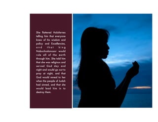 She ﬂattered Holofernes
telling him that everyone
knew of his wisdom and
policy and Excellencies,
a n d t h a t k i n g
Nabuchodonosor would
rule all of the earth
through him. She told him
that she was religious and
served God day and
night and would go out to
pray at night, and that
God would reveal to her
when the people of Judah
had sinned, and that she
would lead him in to
destroy them.
 