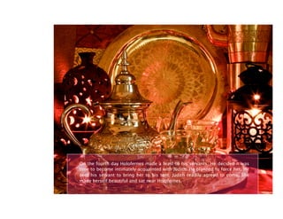 On the fourth day Holofernes made a feast to his servants. He decided it was
time to become intimately acquainted with Judith. He planned to force her. He
sent his servant to bring her to his tent. Judith readily agreed to come. She
made herself beautiful and sat near Holofernes.
 