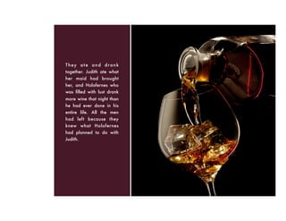 They ate and drank
together. Judith ate what
her maid had brought
her, and Holofernes who
was ﬁlled with lust drank
more wine that night than
he had ever done in his
entire life. All the men
had left because they
knew what Holofernes
had planned to do with
Judith.
 