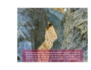 She returned to the passage of Bethuliah and called for them to open the gate. The
men of Bethuliah were surprised to see her. She showed them Holofernes head and
praised the Lord. She told them that when the sun rose to hang his head on the
highest point of the wall, and for the men of war to take their weapons and act as if
they are going out to battle against them.
 
