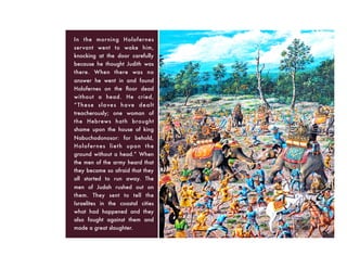 In the morning Holofernes
servant went to wake him,
knocking at the door carefully
because he thought Judith was
there. When there was no
answer he went in and found
Holofernes on the ﬂoor dead
without a head. He cried,
“These slaves have dealt
treacherously; one woman of
the Hebrews hath brought
shame upon the house of king
Nabuchodonosor: for behold,
Holofernes lieth upon the
ground without a head.” When
the men of the army heard that
they became so afraid that they
all started to run away. The
men of Judah rushed out on
them. They sent to tell the
Israelites in the coastal cities
what had happened and they
also fought against them and
made a great slaughter.
 