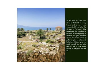 So the land of Judah was
saved by the hands of a very
brave and a very wise
woman. Judith was full of the
virtues of Wisdom. She
feared God ﬁrst. The fear of
the Lord is the beginning of
Wisdom. She gave excellent
counsel. Counsel is advice, a
policy or plan of action and
behavior. Wisdom gives us
good counsel, and she also
teaches us to use good
counsel in everything that we
do.
 