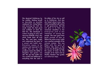She deceived Holofernes by
her subtility. Making herself
as desirable as possible
weakened him. Using ﬂattery
and honoring him with her
words made him feel good
and conﬁdent of what she
told him. She developed a
custom of going to pray and
returning faithfully every day
which made them all trust
her. She used keen insight
and understood the heart of
a proud and lustful man.
Discretion means to be
cautious and reserved in the
things that you say and
prudence means the ability to
discipline and govern one
self. We see that Judith was
very careful and deliberate in
everything that she said to
the elders of her city as well
as to Holofernes. And also
she fasted almost every day
which exempliﬁed self control
or self governance. She did
not give in to fear, but
remained steadfast in her
e n t e r p r i s e a n d i n h e r
intentions of saving her
people. She even gave them
good counsel of how to
defeat the entire army! Judith
was a perfect example of the
virtuous woman. She was
ﬁlled with the spirit of
Wisdom. She shows us that
we can do all things through
the power of God, by the
strength of his Spirit and by
Mother Wisdom who guides
us in all of our ways.
 