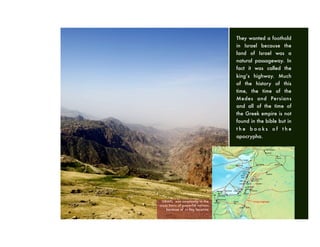 ISRAEL was constantly in the
cross hairs of powerful nations
because of its key location
They wanted a foothold
in Israel because the
land of Israel was a
natural passageway. In
fact it was called the
king’s highway. Much
of the history of this
time, the time of the
Medes and Persians
and all of the time of
the Greek empire is not
found in the bible but in
t h e b o o k s o f t h e
apocrypha.
 