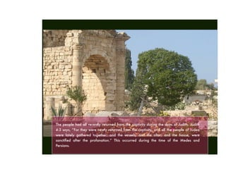 The people had all recently returned from the captivity during the days of Judith. Judith
4:3 says, “For they were newly returned from the captivity, and all the people of Judea
were lately gathered together: and the vessels, and the altar, and the house, were
sanctiﬁed after the profanation.” This occurred during the time of the Medes and
Persians.
 