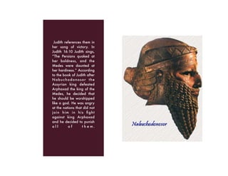 Judith references them in
her song of victory. In
Judith 16:10 Judith sings,
“The Persians quaked at
her boldness, and the
Medes were daunted at
her hardiness.” According
to the book of Judith after
Nabuchodonosor the
Assyrian king defeated
Arphaxad the king of the
Medes, he decided that
he should be worshipped
like a god. He was angry
at the nations that did not
join him in his ﬁght
against king Arphaxad
and he decided to punish
a l l o f t h e m .
 
