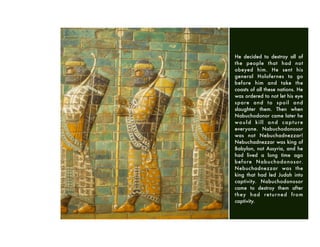 He decided to destroy all of
the people that had not
obeyed him. He sent his
general Holofernes to go
before him and take the
coasts of all these nations. He
was ordered to not let his eye
spare and to spoil and
slaughter them. Then when
Nabuchodonor came later he
would kill and capture
everyone. Nabuchodonosor
was not Nebuchadnezzar!
Nebuchadnezzar was king of
Babylon, not Assyria, and he
had lived a long time ago
before Nabuchodonosor.
Nebuchadnezzar was the
king that had led Judah into
captivity. Nabuchodonosor
came to destroy them after
they had returned from
captivity.
 