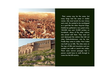 Their names may be the same, but
many kings had the same or similar
names. Like most tyrants he was vicious
and cruel. He wanted to be worshipped
as a god like the other Assyrian kings.
Holofernes gathered a very great army,
120,000 men and 12,000 archers on
horseback. Many of the other nations
also joined with them. They went out
and destroyed the nations that did not
obey Nabuchodonosor, one by one.
Finally they came to Judea. Now Judea
was built up on hills. The cities were on
the tops of hills and mountains and you
couldn’t just walk or march into Judea.
There were narrow passages that a
person would have to walk through to
come into the hill country.
 