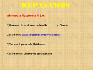 REPASAMOS
Abrimos la Plataforma PI 3.0:
1)Hacemos clic en el ícono de Mozilla o Chrome
2)Escribimos: www.colegiodelsalvador.esc.edu.ar
3)Vamos a Ingresar a la Plataforma
4)Escribimos el usuario y la contraseña en
 