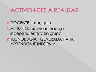  DOCENTE: tutor, guia.
ALUMNO: convinan trabajo
independiente y en grupo
TECNOLOGÍA: GENERADA PARA
APRENDIZAJE INFORMAL