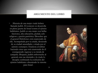 • Historia de una mujer viuda hebrea
llamada Judith. El contexto se desarrolla
en plena guerra de Israel contra el ejército
babilónico. Judith es una mujer con bellas
facciones, alta educación, piedad, celo
religioso y pasión patriótica. Descubre que
el general Helofernes está enamorado de
ella. Acompañada por su criada, desciende
de su ciudad amurallada y sitiada por el
ejército extranjero. Enamora al militar
haciendo creer que está enamorada de él
consiguiendo regresar a su tienda de
campaña. Después, Judith emborracha al
general, este cae dormido y la viuda lo
decapita sembrando la confusión del
ejército babilónico obteniendo la victoria
para Israel.
ARGUMENTO DEL LIBRO
3
 