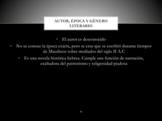 • El autor es desconocido
• No se conoce la época exacta, pero se cree que se escribió durante tiempos
de Macabeos sobre mediados del siglo II A.C
• Es una novela histórica hebrea. Cumple una función de narración,
exaltadora del patriotismo y religiosidad piadosa
AUTOR, ÉPOCA Y GÉNERO
LITERARIO
4
 