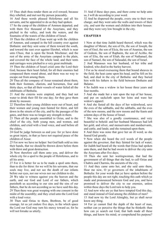 15 Thus shalt thou render them an evil reward; because
they rebelled, and met not thy person peaceably.
16 And these words pleased Holofernes and all his
servants, and he appointed to do as they had spoken.
17 So the camp of the children of Ammon departed, and
with them five thousand of the Assyrians, and they
pitched in the valley, and took the waters, and the
fountains of the waters of the children of Israel.
18 Then the children of Esau went up with the children
of Ammon, and camped in the hill country over against
Dothaim: and they sent some of them toward the south,
and toward the east over against Ekrebel, which is near
unto Chusi, that is upon the brook Mochmur; and the
rest of the army of the Assyrians camped in the plain,
and covered the face of the whole land; and their tents
and carriages were pitched to a very great multitude.
19 Then the children of Israel cried unto the Lord their
God, because their heart failed, for all their enemies had
compassed them round about, and there was no way to
escape out from among them.
20 Thus all the company of Assur remained about them,
both their footmen, chariots, and horsemen, four and
thirty days, so that all their vessels of water failed all the
inhibitants of Bethulia.
21 And the cisterns were emptied, and they had not
water to drink their fill for one day; for they gave them
drink by measure.
22 Therefore their young children were out of heart, and
their women and young men fainted for thirst, and fell
down in the streets of the city, and by the passages of the
gates, and there was no longer any strength in them.
23 Then all the people assembled to Ozias, and to the
chief of the city, both young men, and women, and
children, and cried with a loud voice, and said before all
the elders,
24 God be judge between us and you: for ye have done
us great injury, in that ye have not required peace of the
children of Assur.
25 For now we have no helper: but God hath sold us into
their hands, that we should be thrown down before them
with thirst and great destruction.
26 Now therefore call them unto you, and deliver the
whole city for a spoil to the people of Holofernes, and to
all his army.
27 For it is better for us to be made a spoil unto them,
than to die for thirst: for we will be his servants, that our
souls may live, and not see the death of our infants
before our eyes, nor our wives nor our children to die.
28 We take to witness against you the heaven and the
earth, and our God and Lord of our fathers, which
punisheth us according to our sins and the sins of our
fathers, that he do not according as we have said this day.
29 Then there was great weeping with one consent in the
midst of the assembly; and they cried unto the Lord God
with a loud voice.
30 Then said Ozias to them, Brethren, be of good
courage, let us yet endure five days, in the which space
the Lord our God may turn his mercy toward us; for he
will not forsake us utterly.
31 And if these days pass, and there come no help unto
us, I will do according to your word.
32 And he dispersed the people, every one to their own
charge; and they went unto the walls and towers of their
city, and sent the women and children into their houses:
and they were very low brought in the city.
CHAPTER 8
1 Now at that time Judith heard thereof, which was the
daughter of Merari, the son of Ox, the son of Joseph, the
son of Ozel, the son of Elcia, the son of Ananias, the son
of Gedeon, the son of Raphaim, the son of Acitho, the
son of Eliu, the son of Eliab, the son of Nathanael, the
son of Samael, the son of Salasadal, the son of Israel.
2 And Manasses was her husband, of her tribe and
kindred, who died in the barley harvest.
3 For as he stood overseeing them that bound sheaves in
the field, the heat came upon his head, and he fell on his
bed, and died in the city of Bethulia: and they buried
him with his fathers in the field between Dothaim and
Balamo.
4 So Judith was a widow in her house three years and
four months.
5 And she made her a tent upon the top of her house,
and put on sackcloth upon her loins and ware her
widow's apparel.
6 And she fasted all the days of her widowhood, save
the eves of the sabbaths, and the sabbaths, and the eves
of the new moons, and the new moons and the feasts and
solemn days of the house of Israel.
7 She was also of a goodly countenance, and very
beautiful to behold: and her husband Manasses had left
her gold, and silver, and menservants and maidservants,
and cattle, and lands; and she remained upon them.
8 And there was none that gave her an ill word; as she
feared God greatly.
9 Now when she heard the evil words of the people
against the governor, that they fainted for lack of water;
for Judith had heard all the words that Ozias had spoken
unto them, and that he had sworn to deliver the city unto
the Assyrians after five days;
10 Then she sent her waitingwoman, that had the
government of all things that she had, to call Ozias and
Chabris and Charmis, the ancients of the city.
11 And they came unto her, and she said unto them,
Hear me now, O ye governors of the inhabitants of
Bethulia: for your words that ye have spoken before the
people this day are not right, touching this oath which ye
made and pronounced between God and you, and have
promised to deliver the city to our enemies, unless
within these days the Lord turn to help you.
12 And now who are ye that have tempted God this day,
and stand instead of God among the children of men?
13 And now try the Lord Almighty, but ye shall never
know any thing.
14 For ye cannot find the depth of the heart of man,
neither can ye perceive the things that he thinketh: then
how can ye search out God, that hath made all these
things, and know his mind, or comprehend his purpose?
 