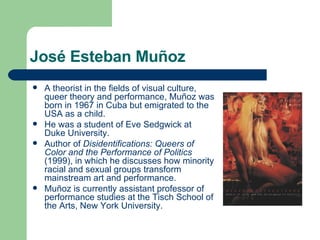 José Esteban Muñoz A theorist in the fields of visual culture, queer theory and performance, Muñoz was born in 1967 in Cuba but emigrated to the USA as a child. He was a student of Eve Sedgwick at Duke University. Author of  Disidentifications: Queers of Color and the Performance of Politics  (1999), in which he discusses how minority racial and sexual groups transform mainstream art and performance.  Muñoz is currently assistant professor of performance studies at the Tisch School of the Arts, New York University.  