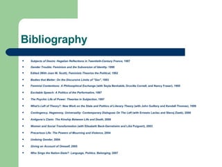 Bibliography Subjects of Desire: Hegelian Reflections in Twentieth-Century France,  1987 Gender Trouble: Feminism and the Subversion of Identity . 1990   Edited (With Joan W. Scott),  Feminists Theorize the Political , 1992 Bodies that Matter: On the Discursive Limits of "Sex" , 1993 Feminist Contentions: A Philosophical Exchange  (with Seyla Benhabib, Drucilla Cornell, and Nancy Fraser), 1995 Excitable Speech: A Politics of the Performative,  1997   The Psychic Life of Power: Theories in Subjection , 1997 What's Left of Theory?: New Work on the State and Politics of Literary Theory  (with John Guillory and Kendall Thomas), 1999 Contingency, Hegemony, Universality: Contemporary Dialogues On The Left  (with Ernesto Laclau and Slavoj Zizek), 2000 Antigone’s Claim: The Kinship Between Life and Death,  2000 Women and Social Transformation  (with Elisabeth Beck-Gernsheim and Lilia Puigvert), 2003 Precarious Life: The Powers of Mourning and Violence , 2004 Undoing Gender , 2004 Giving an Account of Oneself,  2005 Who Sings the Nation-State?: Language, Politics, Belonging,  2007 