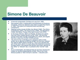 Simone De Beauvoir A feminist existentialist, De Beauvoir was born 1908.  She passed a BA in mathematics and philosophy at Sorborne University, where her attention was drawn to Jean-Paul Sartre in 1929. They went on to become lovers and life-long companions. Selected works include  All Men Are Mortal  (1946),  The Ethics of Ambiguity  (1947),  The Second Sex  (1949),  The Mandarins  (1954), and  When Things of the Spirit Come First  (1979). In the essay  Women: Myth and Reality,  De Beauvoir claims that men have created women as the “other” sex and that women have been socially subjugated as a result, and argues that this is also true of other minority groups. The Second Sex  is De Beauvoir’s signature work. It was written as an attempt at defining herself, but she then realized the need to define what a woman is. This in turn became the aim of her book, which is a work about the treatment of women through history. She argues that women have been defined as the "other“ or “deviant” sex, in contrast to the "normal" male sex. As an existentialist, she believed that we are born neutral and create our worlds independently of other. One of her most famous quotes is  “Iwas not born a woman – I became one”. 