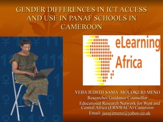 GENDER DIFFERENCES IN ICT ACCESS AND USE IN PANAF SCHOOLS IN CAMEROON YEBA JUDITH SAMA  MOUOKUIO MENO Researcher/Guidance Counsellor Educational Research Network for West and Central Africa (ERNWACA) Cameroon Email:  [email_address] 