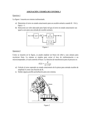 ASIGNACIÓN 3 TEORÍA DE CONTROL I
Ejercicio 1
La figura 1 muestra un sistema realimentado.
a) Determine el error en estado estacionario para un escalón unitario cuando K = 0,4 y
Gp(s) = 1.
b) Seleccione un valor adecuado para Gp(s) tal que el error en estado estacionario sea
igual a cero para una entrada de escalón unitario.
Figura 1
Ejercicio 2
Come se muestra en la figura, se puede emplear un brazo de robot y una cámara para
recolectar fruta. La cámara se emplea para cerrar el lazo de realimentación a un
microcomputador, el cual controla el brazo. La función de transferencia para el proceso es:
a) Calcule el error esperado en estado estacionario de la pinza para entrada escalón de
amplitud A como una función de K.
b) Señale alguna posible perturbación para este sistema.
Figura 2