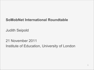 SoMobNet International Roundtable

Judith Seipold

21 November 2011
Institute of Education, University of London




                                               1
 