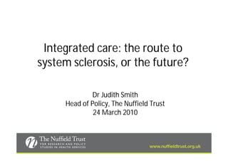 Integrated care: the route to
system sclerosis, or the future?

              Dr Judith Smith
     Head of Policy, The Nuffield Trust
              24 March 2010
 
