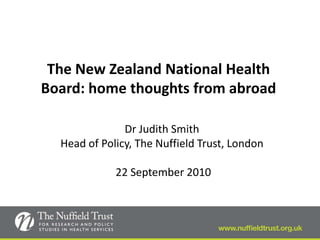 The New Zealand National Health
Board: home thoughts from abroad

               Dr Judith Smith
  Head of Policy, The Nuffield Trust, London

             22 September 2010
 
