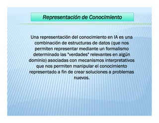 Una representación del conocimiento en IA es una
combinación de estructuras de datos (que nos
permiten representar mediante un formalismo
determinado las "verdades" relevantes en algún
dominio) asociadas con mecanismos interpretativos
que nos permiten manipular el conocimiento
representado a fin de crear soluciones a problemas
nuevos.
Una representación del conocimiento en IA es una
combinación de estructuras de datos (que nos
permiten representar mediante un formalismo
determinado las "verdades" relevantes en algún
dominio) asociadas con mecanismos interpretativos
que nos permiten manipular el conocimiento
representado a fin de crear soluciones a problemas
nuevos.
 