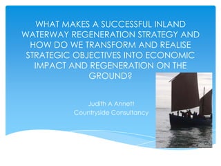 WHAT MAKES A SUCCESSFUL INLAND
WATERWAY REGENERATION STRATEGY AND
  HOW DO WE TRANSFORM AND REALISE
 STRATEGIC OBJECTIVES INTO ECONOMIC
   IMPACT AND REGENERATION ON THE
              GROUND?


             Judith A Annett
          Countryside Consultancy
 