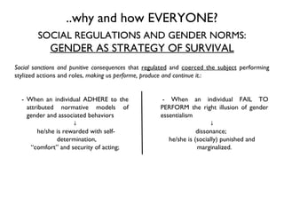 Social sanctions and punitive consequences  that  regulated  and  coerced the subject  performing stylized actions and roles,  making us performe, produce and continue it. :  SOCIAL REGULATIONS AND GENDER NORMS: GENDER AS STRATEGY OF SURVIVAL - When an individual FAIL TO PERFORM the right illusion of gender essentialism  ↓ dissonance;  he/she is (socially) punished and marginalized. - When an individual ADHERE to the attributed normative models of gender and associated behaviors  ↓ he/she is rewarded with self-determination,  “ comfort” and security of acting; ..why and how EVERYONE? 