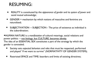 REALITY is constituted by the  appearance of gender  and its  system of power  and  social mutual acknowledge ;  RESUMING: HUMAN NATURE is a  manifestation  of cultural meanings, social relations and power politics ->  not biology, but CULTURE, becomes  identity .   The idea of an ESSENTIAL SEX constitutes a part of the strategy by which the gender is concealed; Society sets  expected behaviors and roles  that must be respected, performed and played “if we want to survive” (NORMATIVITY OF GENDER SYSTEM);  Restricted SPACE and TIME: boarders and limits of existing directives;  GENDER = mechanism by which notions of masculine and feminine are naturalized;  SUBJECTIVATION -> SUBJECTION - The price of existence as individual is  the subordination; 